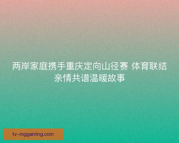 两岸家庭携手重庆定向山径赛 体育联结亲情共谱温暖故事